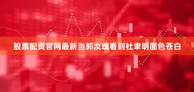 股票配资官网最新当郭汝瑰看到杜聿明面色苍白