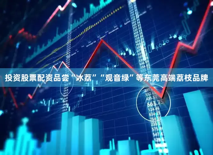 投资股票配资品尝“冰荔”“观音绿”等东莞高端荔枝品牌