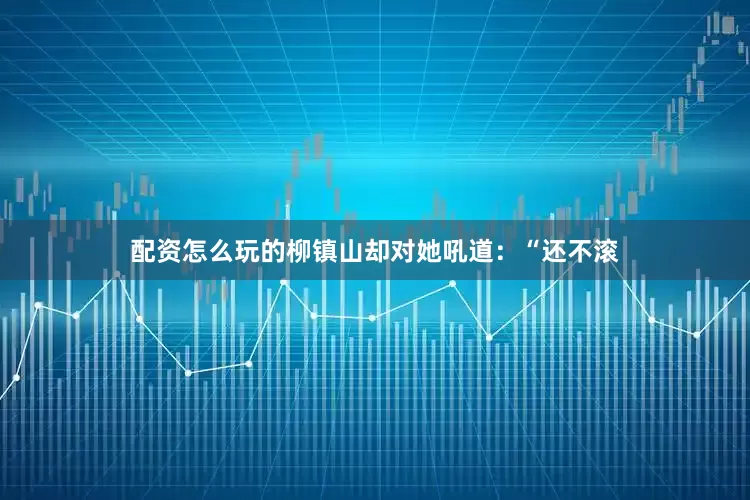 配资怎么玩的柳镇山却对她吼道：“还不滚