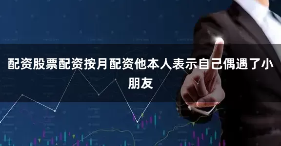 配资股票配资按月配资他本人表示自己偶遇了小朋友
