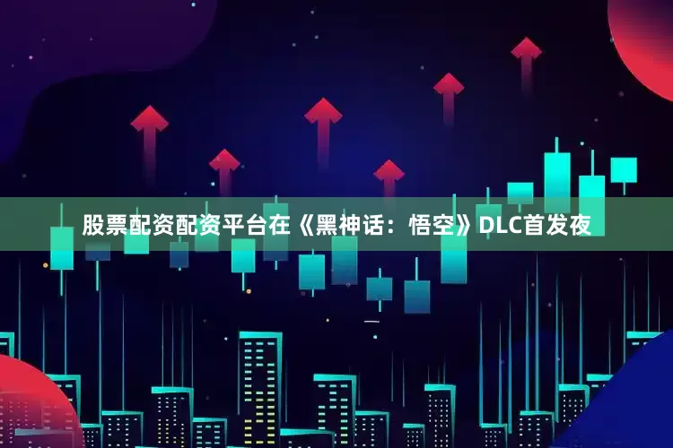 股票配资配资平台在《黑神话：悟空》DLC首发夜