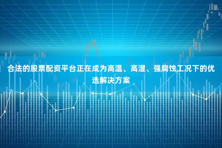 合法的股票配资平台正在成为高温、高湿、强腐蚀工况下的优选解决方案