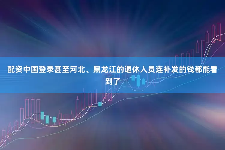 配资中国登录甚至河北、黑龙江的退休人员连补发的钱都能看到了