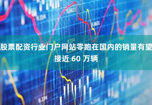 股票配资行业门户网站零跑在国内的销量有望接近 60 万辆