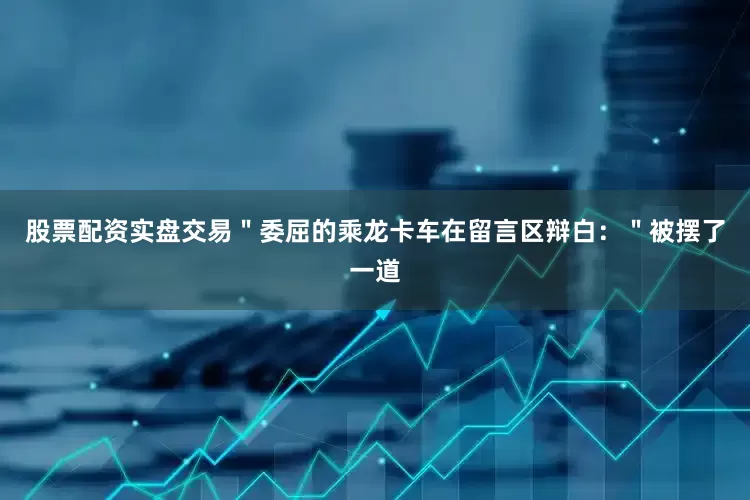 股票配资实盘交易＂委屈的乘龙卡车在留言区辩白：＂被摆了一道
